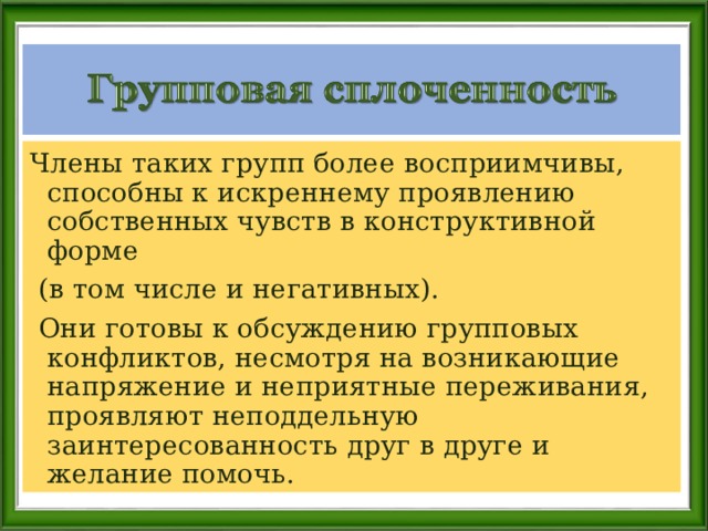 Члены таких групп более восприимчивы, способны к искреннему проявлению собственных чувств в конструктивной форме  (в том числе и негативных).  Они готовы к обсуждению групповых конфликтов, несмотря на возникающие напряжение и неприятные переживания, проявляют неподдельную заинтересованность друг в друге и желание помочь. 