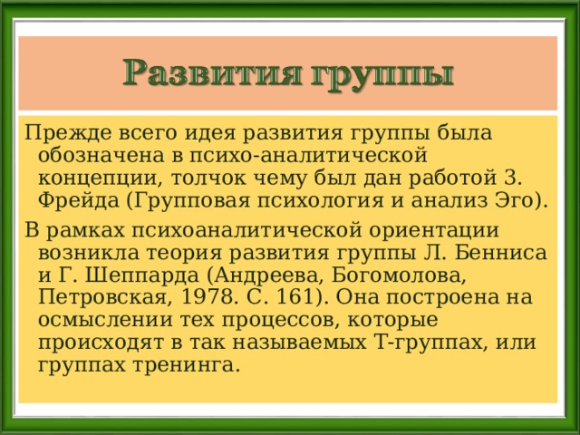 Прежде всего идея развития группы была обозначена в психо-аналитической концепции, толчок чему был дан работой 3. Фрейда (Групповая психология и анализ Эго). В рамках психоаналитической ориентации возникла теория развития группы Л. Бенниса и Г. Шеппарда (Андреева, Богомолова, Петровская, 1978. С. 161). Она построена на осмыслении тех процессов, которые происходят в так называемых Т-группах, или группах тренинга. 