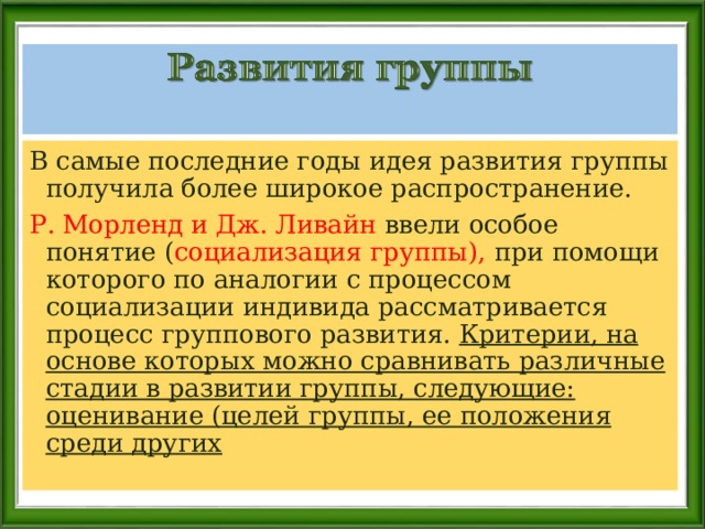 В самые последние годы идея развития группы получила более широкое распространение. Р. Морленд и Дж. Ливайн ввели особое понятие ( социализация группы), при помощи которого по аналогии с процессом социализации индивида рассматривается процесс группового развития. Критерии, на основе которых можно сравнивать различные стадии в развитии группы, следующие: оценивание (целей группы, ее положения среди других  