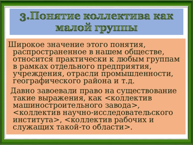 Широкое значение этого понятия, распространенное в нашем обществе, относится практически к любым группам в рамках отдельного предприятия, учреждения, отрасли промышленности, географического района и т.д.  Давно завоевали право на существование такие выражения, как , , . 