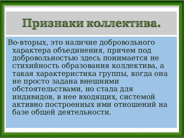 Во-вторых, это наличие добровольного характера объединения, причем под добровольностью здесь понимается не стихийность образования коллектива, а такая характеристика группы, когда она не просто задана внешними обстоятельствами, но стала для индивидов, в нее входящих, системой активно построенных ими отношений на базе общей деятельности. 