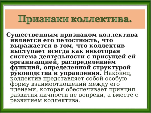 Существенным признаком коллектива является его целостность, что выражается в том, что коллектив выступает всегда как некоторая система деятельности с присущей ей организацией, распределением функций, определенной структурой руководства и управления. Наконец, коллектив представляет собой особую форму взаимоотношений между его членами, которая обеспечивает принцип развития личности не вопреки, а вместе с развитием коллектива. 