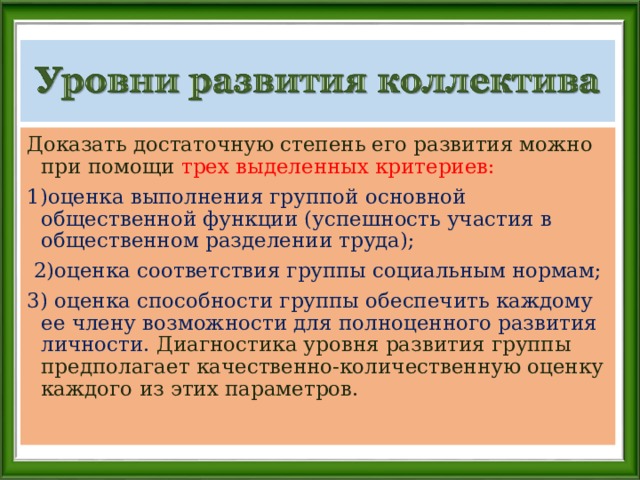 Доказать достаточную степень его развития можно при помощи трех выделенных критериев: 1)оценка выполнения группой основной общественной функции (успешность участия в общественном разделении труда);  2)оценка соответствия группы социальным нормам; 3) оценка способности группы обеспечить каждому ее члену возможности для полноценного развития личности. Диагностика уровня развития группы предполагает качественно-количественную оценку каждого из этих параметров. 