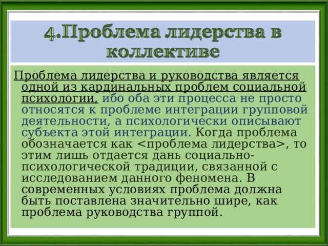 Проблема лидерства и руководства является одной из кардинальных проблем социальной психологии, ибо оба эти процесса не просто относятся к проблеме интеграции групповой деятельности, а психологически описывают субъекта этой интеграции. Когда проблема обозначается как , то этим лишь отдается дань социально-психологической традиции, связанной с исследованием данного феномена. В современных условиях проблема должна быть поставлена значительно шире, как проблема руководства группой. 