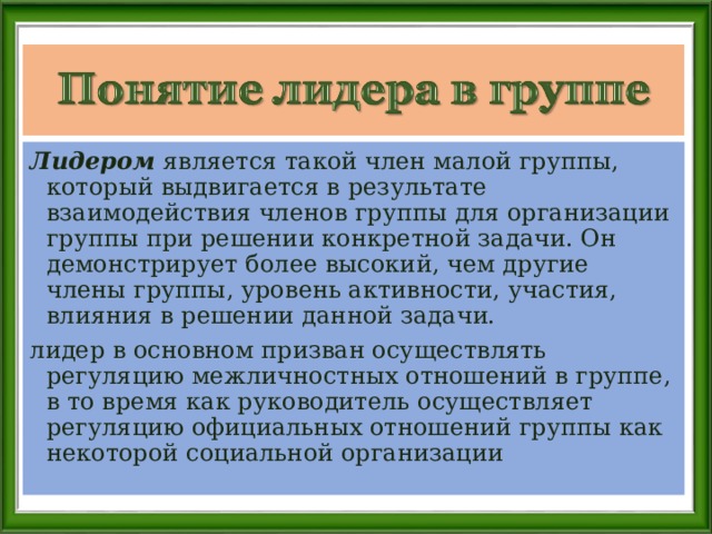 Лидером является такой член малой группы, который выдвигается в результате взаимодействия членов группы для организации группы при решении конкретной задачи. Он демонстрирует более высокий, чем другие члены группы, уровень активности, участия, влияния в решении данной задачи. лидер в основном призван осуществлять регуляцию межличностных отношений в группе, в то время как руководитель осуществляет регуляцию официальных отношений группы как некоторой социальной организации 