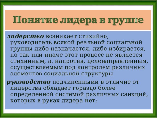 лидерство возникает стихийно, руководитель всякой реальной социальной группы либо назначается, либо избирается, но так или иначе этот процесс не является стихийным, а, напротив, целенаправленным, осуществляемым под контролем различных элементов социальной структуры руководство подчиненными в отличие от лидерства обладает гораздо более определенной системой различных санкций, которых в руках лидера нет; 