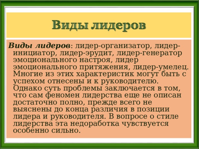 Виды лидеров : лидер-организатор, лидер-инициатор, лидер-эрудит, лидер-генератор эмоционального настроя, лидер эмоционального притяжения, лидер-умелец. Многие из этих характеристик могут быть с успехом отнесены и к руководителю. Однако суть проблемы заключается в том, что сам феномен лидерства еще не описан достаточно полно, прежде всего не выяснены до конца различия в позиции лидера и руководителя. В вопросе о стиле лидерства эта недоработка чувствуется особенно сильно.   