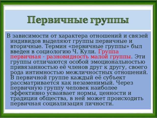 В зависимости от характера отношений и связей индивидов выделяют группы первичные и вторичные. Термин «первичные группы» был введен в социологию Ч. Кули. Группа первичная - разновидность малой группы . Эти группы отличаются особой эмоциональностью привязанностью её членов друг к другу, своего рода интимностью межличностных отношений. В первичной группе каждый её субъект рассматривается как незаменимый. Через первичную группу человек наиболее эффективно усваивает нормы, ценности и традиции общества, в ней может происходить первичная социализация личности. 
