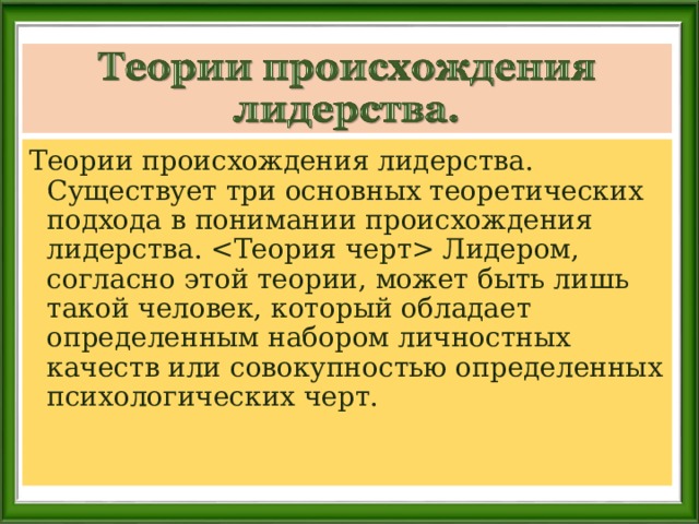 Теории происхождения лидерства. Существует три основных теоретических подхода в понимании происхождения лидерства.  Лидером, согласно этой теории, может быть лишь такой человек, который обладает определенным набором личностных качеств или совокупностью определенных психологических черт. 