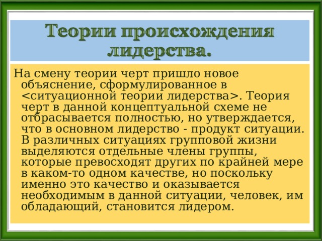 На смену теории черт пришло новое объяснение, сформулированное в . Теория черт в данной концептуальной схеме не отбрасывается полностью, но утверждается, что в основном лидерство - продукт ситуации. В различных ситуациях групповой жизни выделяются отдельные члены группы, которые превосходят других по крайней мере в каком-то одном качестве, но поскольку именно это качество и оказывается необходимым в данной ситуации, человек, им обладающий, становится лидером. 