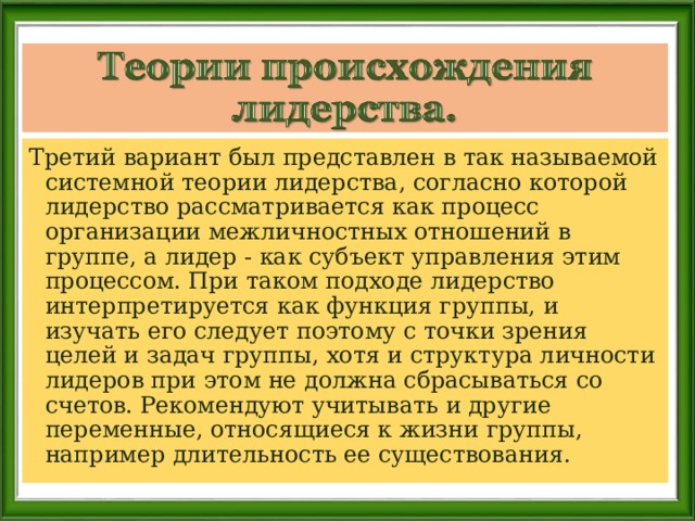 Третий вариант был представлен в так называемой системной теории лидерства, согласно которой лидерство рассматривается как процесс организации межличностных отношений в группе, а лидер - как субъект управления этим процессом. При таком подходе лидерство интерпретируется как функция группы, и изучать его следует поэтому с точки зрения целей и задач группы, хотя и структура личности лидеров при этом не должна сбрасываться со счетов. Рекомендуют учитывать и другие переменные, относящиеся к жизни группы, например длительность ее существования. 
