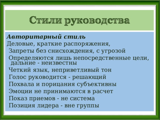 Авторитарный стиль   Деловые, краткие распоряжения,   Запреты без снисхождения, с угрозой  Определяются лишь непосредственные цели, дальние - неизвестны   Четкий язык, неприветливый тон  Голос руководится - решающий   Похвала и порицания субъективны   Эмоции не принимаются в расчет   Показ приемов - не система   Позиция лидера - вне группы 