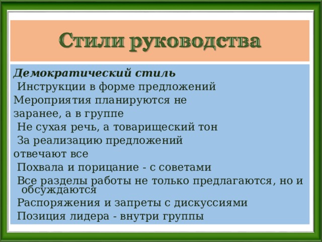 Демократический стиль   Инструкции в форме предложений Мероприятия планируются не заранее, а в группе   Не сухая речь, а товарищеский тон  За реализацию предложений отвечают все   Похвала и порицание - с советами  Все разделы работы не только предлагаются, но и обсуждаются   Распоряжения и запреты с дискуссиями   Позиция лидера - внутри группы 