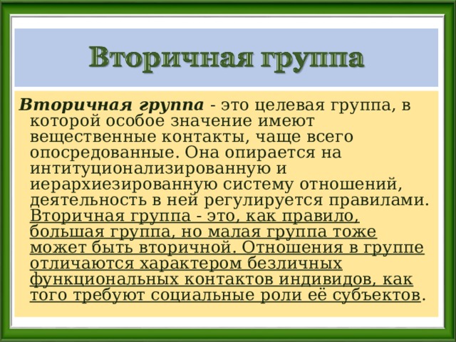 Вторичная группа - это целевая группа, в которой особое значение имеют вещественные контакты, чаще всего опосредованные. Она опирается на интитуционализированную и иерархиезированную систему отношений, деятельность в ней регулируется правилами. Вторичная группа - это, как правило, большая группа, но малая группа тоже может быть вторичной. Отношения в группе отличаются характером безличных функциональных контактов индивидов, как того требуют социальные роли её субъектов . 