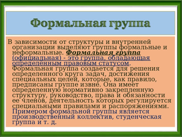 В зависимости от структуры и внутренней организации выделяют группы формальные и неформальные. Формальная группа (официальная) - это группа, обладающая определённым правовым статусом . Формальная группа создается для решения определенного круга задач, достижения специальных целей, которые, как правило, предписаны группе извне. Она имеет определенную нормативно закрепленную структуру, руководство, права и обязанности ее членов, деятельность которых регулируется специальными правилами и распоряжениями. Примером формальной группы является производственный коллектив, студенческая группа и т. д. 