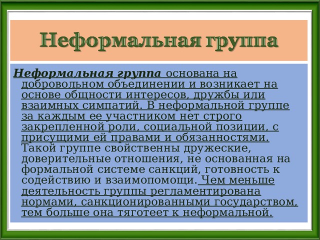 Неформальная группа основана на добровольном объединении и возникает на основе общности интересов, дружбы или взаимных симпатий. В неформальной группе за каждым ее участником нет строго закрепленной роли, социальной позиции, с присущими ей правами и обязанностями. Такой группе свойственны дружеские, доверительные отношения, не основанная на формальной системе санкций, готовность к содействию и взаимопомощи. Чем меньше деятельность группы регламентирована нормами, санкционированными государством, тем больше она тяготеет к неформальной.  