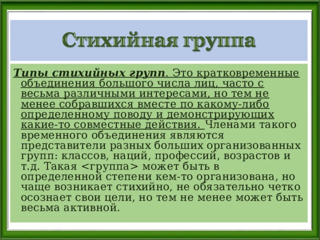 Типы стихийных групп . Это кратковременные объединения большого числа лиц, часто с весьма различными интересами, но тем не менее собравшихся вместе по какому-либо определенному поводу и демонстрирующих какие-то совместные действия. Членами такого временного объединения являются представители разных больших организованных групп: классов, наций, профессий, возрастов и т.д. Такая  может быть в определенной степени кем-то организована, но чаще возникает стихийно, не обязательно четко осознает свои цели, но тем не менее может быть весьма активной. 
