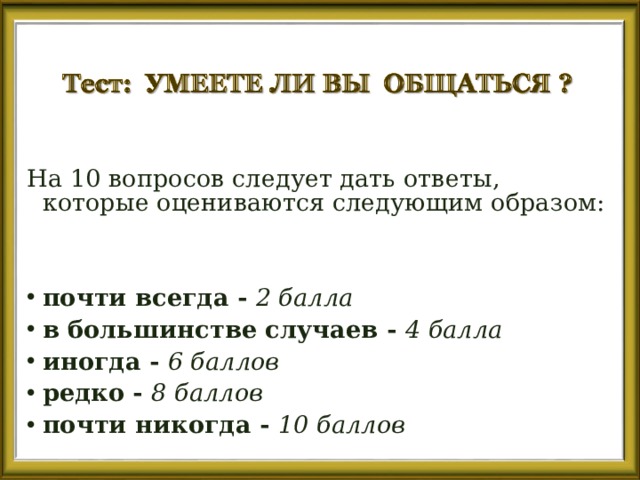 На 10 вопросов следует дать ответы, которые оцениваются следующим образом:   почти всегда - 2 балла в большинстве случаев - 4 балла иногда - 6 баллов редко - 8 баллов почти никогда - 10 баллов 