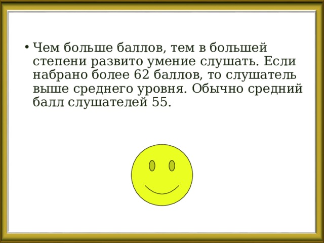 Чем больше баллов, тем в большей степени развито умение слушать. Если набрано более 62 баллов, то слушатель выше среднего уровня. Обычно средний балл слушателей 55. 