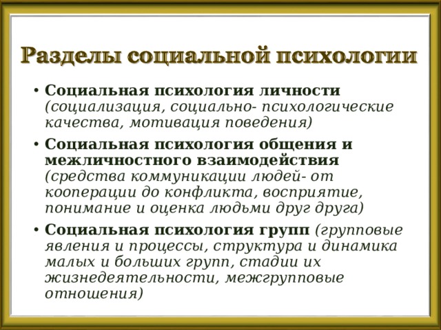 Социальная психология личности (социализация, социально- психологические качества, мотивация поведения) Социальная психология общения и межличностного взаимодействия (средства коммуникации людей- от кооперации до конфликта, восприятие, понимание и оценка людьми друг друга) Социальная психология групп (групповые явления и процессы, структура и динамика малых и больших групп, стадии их жизнедеятельности, межгрупповые отношения) 
