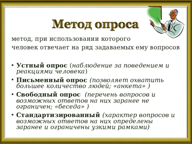 метод, при использовании которого человек отвечает на ряд задаваемых ему вопросов  Устный опрос ( наблюдение за поведением и реакциями человека ) Письменный опрос  (позволяет охватить большее количество людей; «анкета» )  Свободный опрос  (перечень вопросов и возможных ответов на них заранее не ограничен; «беседа»  ) Стандартизированный (характер вопросов и возможных ответов на них определены заранее и ограничены узкими рамками) 
