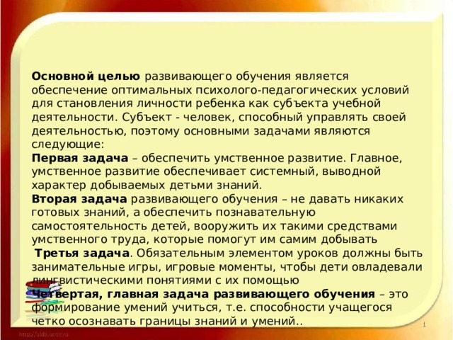 Основной целью развивающего обучения является обеспечение оптимальных психолого-педагогических условий для становления личности ребенка как субъекта учебной деятельности. Субъект - человек, способный управлять своей деятельностью, поэтому основными задачами являются следующие: Первая задача – обеспечить умственное развитие. Главное, умственное развитие обеспечивает системный, выводной характер добываемых детьми знаний. Вторая задача развивающего обучения – не давать никаких готовых знаний, а обеспечить познавательную самостоятельность детей, вооружить их такими средствами умственного труда, которые помогут им самим добывать  Третья задача . Обязательным элементом уроков должны быть занимательные игры, игровые моменты, чтобы дети овладевали лингвистическими понятиями с их помощью Четвертая, главная задача развивающего обучения – это формирование умений учиться, т.е. способности учащегося четко осознавать границы знаний и умений.. 