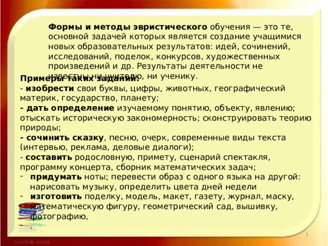 Формы и методы эвристического обучения — это те, основной задачей которых является создание учащимися новых образовательных результатов: идей, сочинений, исследований, поделок, конкурсов, художественных произведений и др. Результаты деятельности не известны ни учителю, ни ученику. Примеры таких заданий: - изобрести свои буквы, цифры, животных, географический материк, государство, планету; - дать определение изучаемому понятию, объекту, явлению; отыскать историческую закономерность; сконструировать теорию природы; - сочинить сказку , песню, очерк, современные виды текста (интервью, реклама, деловые диалоги); - составить родословную, примету, сценарий спектакля, программу концерта, сборник математических задач; придумать ноты; перевести образ с одного языка на другой: нарисовать музыку, определить цвета дней недели изготовить поделку, модель, макет, газету, журнал, маску, математическую фигуру, геометрический сад, вышивку, фотографию, . 