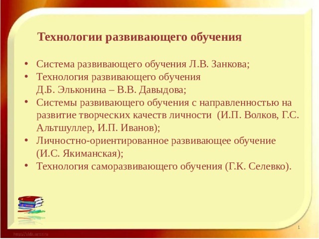 Технологии развивающего обучения Система развивающего обучения Л.В. Занкова; Технология развивающего обучения  Д.Б. Эльконина – В.В. Давыдова; Системы развивающего обучения с направленностью на развитие творческих качеств личности (И.П. Волков, Г.С. Альтшуллер, И.П. Иванов); Личностно-ориентированное развивающее обучение (И.С. Якиманская); Технология саморазвивающего обучения (Г.К. Селевко). 