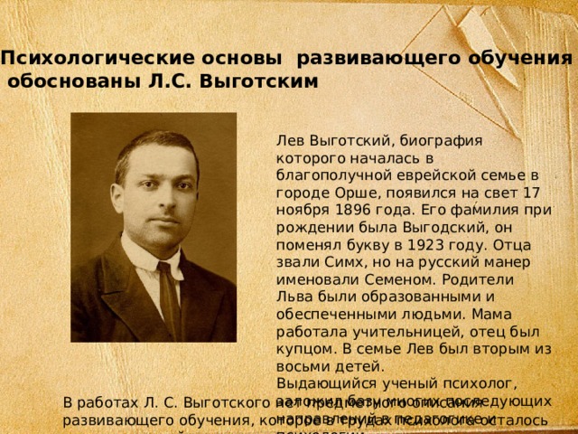 Психологические основы развивающего обучения  обоснованы Л.С. Выготским Лев Выготский, биография которого началась в благополучной еврейской семье в городе Орше, появился на свет 17 ноября 1896 года. Его фамилия при рождении была Выгодский, он поменял букву в 1923 году. Отца звали Симх, но на русский манер именовали Семеном. Родители Льва были образованными и обеспеченными людьми. Мама работала учительницей, отец был купцом. В семье Лев был вторым из восьми детей. Выдающийся ученый психолог, заложил базу многих последующих направлений в педагогике и психологии В работах Л. С. Выготского нет предметного описания развивающего обучения, которое в трудах психолога осталось лишь гипотезой.  