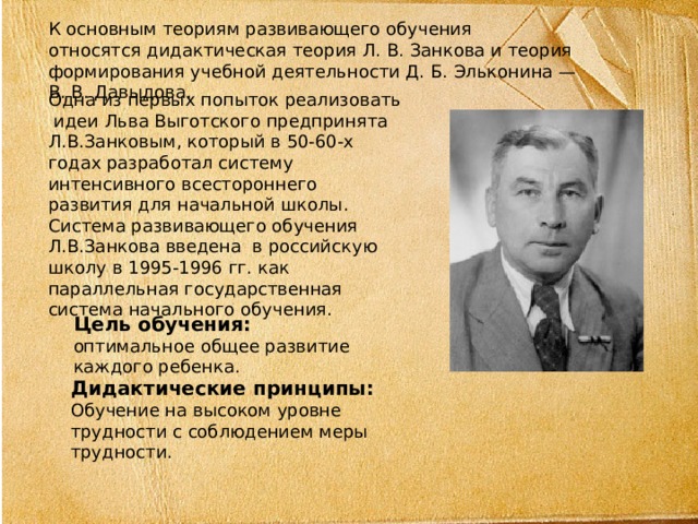 К основным теориям развивающего обучения относятся дидактическая теория Л. В. Занкова и теория формирования учебной деятельности Д. Б. Эльконина — В. В. Давыдова. Одна из первых попыток реализовать идеи Льва Выготского предпринята Л.В.Занковым, который в 50-60-х годах разработал систему интенсивного всестороннего развития для начальной школы. Система развивающего обучения Л.В.Занкова введена в российскую школу в 1995-1996 гг. как параллельная государственная система начального обучения. Цель обучения: оптимальное общее развитие каждого ребенка. Дидактические принципы: Обучение на высоком уровне трудности с соблюдением меры трудности. 