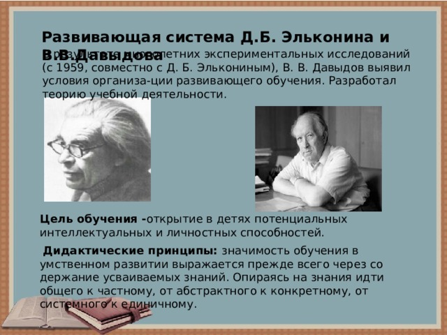 Развивающая система Д.Б. Эльконина и В.В.Давыдова В результате многолетних экспериментальных исследований (с 1959, совместно с Д. Б. Элькониным), В. В. Давыдов выявил условия организа-ции развивающего обучения. Разработал теорию учебной деятельности. Цель обучения - открытие в детях потенциальных интеллектуальных и личностных способностей.   Дидактические принципы: значимость обу­чения в умственном развитии выражается прежде всего через со­держание усваиваемых знаний. Опираясь на знания идти общего к частному, от абстрактного к конкретно­му, от системного к единичному. 