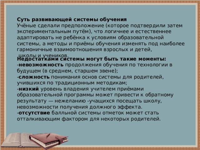 Суть развивающей системы обучения Учёные сделали предположение (которое подтвердили затем экспериментальным путём), что логичнее и естественнее адаптировать не ребёнка к условиям образовательной системы, а методы и приёмы обучения изменять под наиболее гармоничные взаимоотношения взрослых и детей,  школы и учеников.  Недостатками системы могут быть такие моменты: - невозможность  продолжения обучения по технологии в будущем (в среднем, старшем звене); - сложность понимания основ системы для родителей, учившихся по традиционным методикам; - низкий уровень владения учителем приёмами образовательной программы может привести к обратному результату — нежеланию -учащихся посещать школу, невозможности получения должного эффекта. - отсутствие балльной системы отметок может стать отталкивающим фактором для некоторых родителей. 