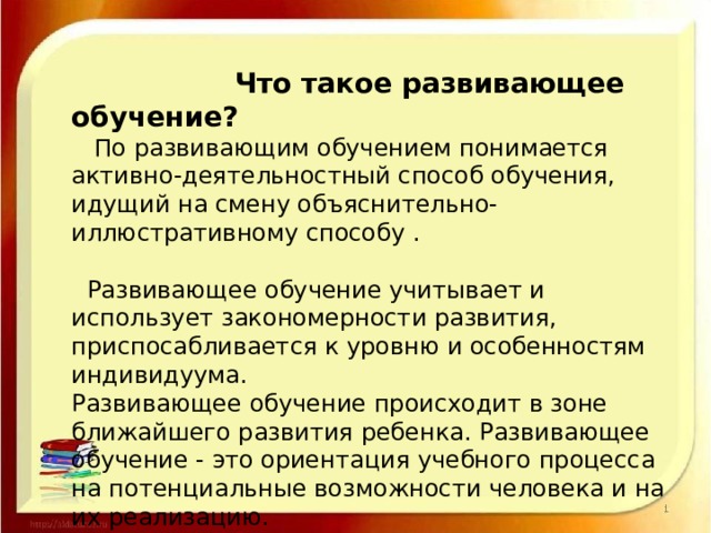  Что такое развивающее обучение?  По развивающим обучением понимается активно-деятельностный способ обучения, идущий на смену объяснительно-иллюстративному способу .   Развивающее обучение учитывает и использует закономерности развития, приспосабливается к уровню и особенностям индивидуума.  Развивающее обучение происходит в зоне ближайшего развития ребенка. Развивающее обучение - это ориентация учебного процесса на потенциальные возможности человека и на их реализацию. 
