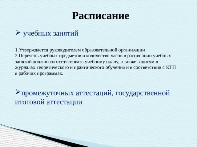 Расписание   учебных занятий 1.Утверждается руководителем образовательной организации 2.Перечень учебных предметов и количество часов в расписании учебных занятий должно соответствовать учебному плану, а также записям в журналах теоретического и практического обучения и в соответствии с КТП в рабочих программах. промежуточных аттестаций, государственной итоговой аттестации 