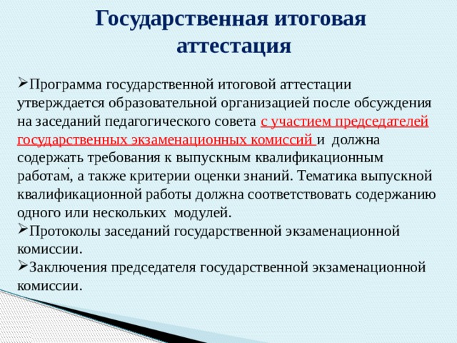 Государственная итоговая аттестация Программа государственной итоговой аттестации утверждается образовательной организацией после обсуждения на заседаний педагогического совета с участием председателей государственных экзаменационных комиссий и должна содержать требования к выпускным квалификационным работам, а также критерии оценки знаний. Тематика выпускной квалификационной работы должна соответствовать содержанию одного или нескольких модулей. Протоколы заседаний государственной экзаменационной комиссии. Заключения председателя государственной экзаменационной комиссии.   . 