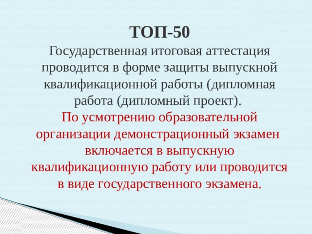 ТОП-50 Государственная итоговая аттестация проводится в форме защиты выпускной квалификационной работы (дипломная работа (дипломный проект). По усмотрению образовательной организации демонстрационный экзамен включается в выпускную квалификационную работу или проводится в виде государственного экзамена. 