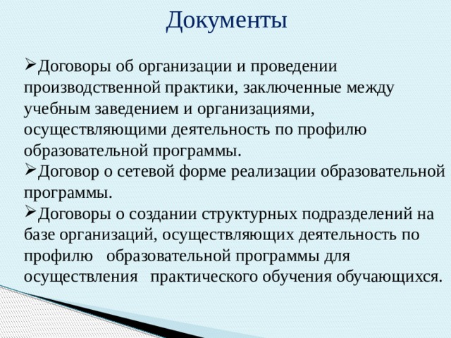 Документы  Договоры об организации и проведении производственной практики, заключенные между учебным заведением и организациями, осуществляющими деятельность по профилю образовательной программы. Договор о сетевой форме реализации образовательной программы. Договоры о создании структурных подразделений на базе организаций, осуществляющих деятельность по профилю образовательной программы для осуществления практического обучения обучающихся. 