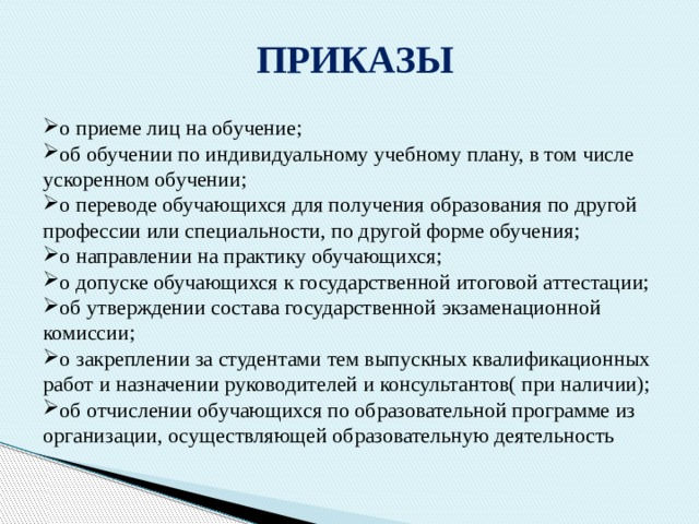 ПРИКАЗЫ о приеме лиц на обучение; об обучении по индивидуальному учебному плану, в том числе ускоренном обучении; о переводе обучающихся для получения образования по другой профессии или специальности, по другой форме обучения; о направлении на практику обучающихся; о допуске обучающихся к государственной итоговой аттестации; об утверждении состава государственной экзаменационной комиссии; о закреплении за студентами тем выпускных квалификационных работ и назначении руководителей и консультантов( при наличии); об отчислении обучающихся по образовательной программе из организации, осуществляющей образовательную деятельность 