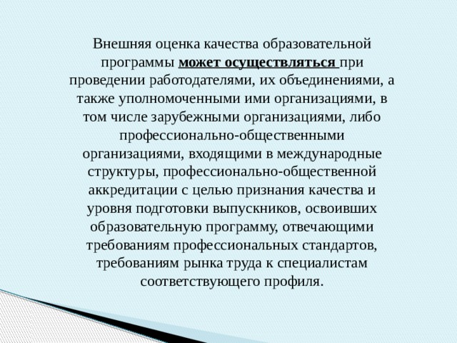 Внешняя оценка качества образовательной программы может осуществляться  при проведении работодателями, их объединениями, а также уполномоченными ими организациями, в том числе зарубежными организациями, либо профессионально-общественными организациями, входящими в международные структуры, профессионально-общественной аккредитации с целью признания качества и уровня подготовки выпускников, освоивших образовательную программу, отвечающими требованиям профессиональных стандартов, требованиям рынка труда к специалистам соответствующего профиля. 