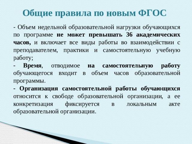 Общие правила по новым ФГОС - Объем недельной образовательной нагрузки обучающихся по программе не может превышать 36 академических часов, и включает все виды работы во взаимодействии с преподавателем, практики и самостоятельную учебную работу; - Время , отводимое на самостоятельную работу обучающегося входит в объем часов образовательной программы. - Организация самостоятельной работы обучающихся относится к свободе образовательной организации, а ее конкретизация фиксируется в локальным акте образовательной организации. 