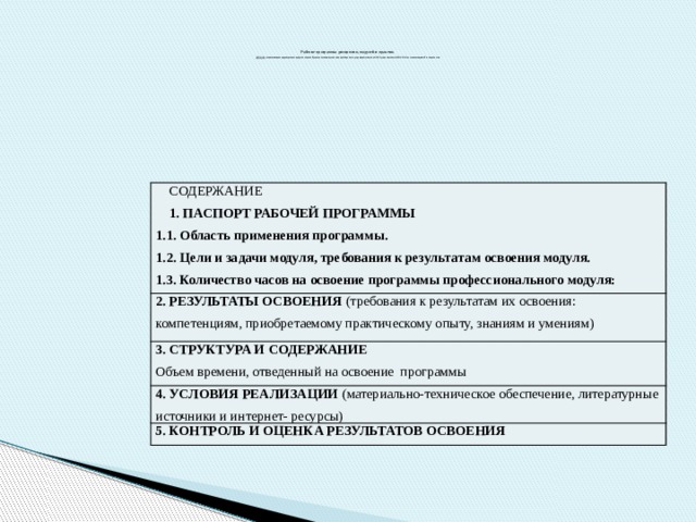      Рабочие программы дисциплин, модулей и практик  должны  соответствовать характеристике профессиональной деятельности выпускников и  требованиям к результатам освоения ОПОП, установленным ФГОС СПО по соответствующей специальности       СОДЕРЖАНИЕ 1. ПАСПОРТ Рабочей ПРОГРАММЫ 2. результаты освоения (требования к результатам их освоения: компетенциям, приобретаемому практическому опыту, знаниям и умениям) 1.1. Область применения программы. 3. СТРУКТУРА и содержание 1.2. Цели и задачи модуля, требования к результатам освоения модуля. Объем времени, отведенный на освоение программы 4. условия реализации (материально-техническое обеспечение, литературные источники и интернет- ресурсы)   1.3. Количество часов на освоение программы профессионального модуля: 5. Контроль и оценка результатов освоения 