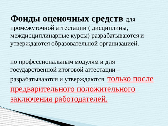 Фонды оценочных средств   для промежуточной аттестации ( дисциплины, междисциплинарные курсы) разрабатываются и утверждаются образовательной организацией. по профессиональным модулям и для государственной итоговой аттестации – разрабатываются и утверждаются только после предварительного положительного заключения работодателей. 