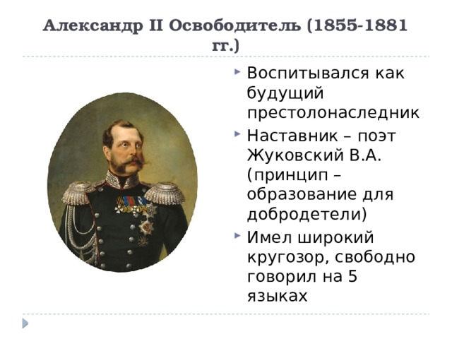 Александр II Освободитель (1855-1881 гг.) Воспитывался как будущий престолонаследник Наставник – поэт Жуковский В.А. (принцип – образование для добродетели) Имел широкий кругозор, свободно говорил на 5 языках 