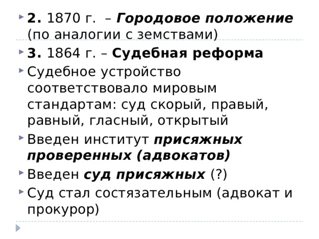 2. 1870 г. – Городовое положение (по аналогии с земствами) 3. 1864 г. – Судебная реформа Судебное устройство соответствовало мировым стандартам: суд скорый, правый, равный, гласный, открытый Введен институт присяжных проверенных (адвокатов) Введен суд присяжных (?) Суд стал состязательным (адвокат и прокурор) 