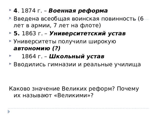 4 . 1874 г. – Военная реформа Введена всеобщая воинская повинность (6 лет в армии, 7 лет на флоте) 5. 1863 г. – Университетский устав Университеты получили широкую автономию (?)  1864 г. – Школьный устав Вводились гимназии и реальные училища Каково значение Великих реформ? Почему их называют «Великими»? 