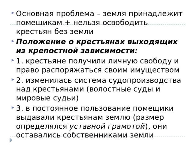 Основная проблема – земля принадлежит помещикам + нельзя освободить крестьян без земли Положение о крестьянах выходящих из крепостной зависимости: 1. крестьяне получили личную свободу и право распоряжаться своим имуществом 2. изменилась система судопроизводства над крестьянами (волостные суды и мировые судьи) 3. в постоянное пользование помещики выдавали крестьянам землю (размер определялся уставной грамотой ), они оставались собственниками земли 