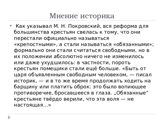 Мнение историка   Как указывал М. Н. Покровский, вся реформа для большинства крестьян свелась к тому, что они перестали официально называться «крепостными», а стали называться «обязанными»; формально они стали считаться свободными, но в их положении абсолютно ничего не изменилось или даже ухудшилось: в частности, пороть крестьян помещики стали ещё больше. «Быть от царя объявленным свободным человеком, — писал историк, — и в то же время продолжать ходить на барщину или платить оброк: это было вопиющее противоречие, бросавшееся в глаза. „Обязанные“ крестьяне твёрдо верили, что эта воля — не настоящая…» 