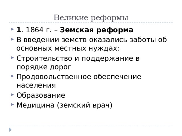 Великие реформы 1 . 1864 г. – Земская реформа В введении земств оказались заботы об основных местных нуждах: Строительство и поддержание в порядке дорог Продовольственное обеспечение населения Образование Медицина (земский врач) 