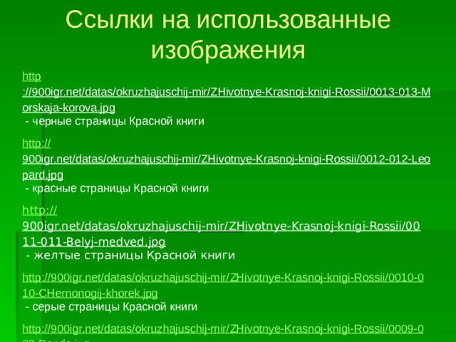 Ссылки на использованные изображения http ://900igr.net/datas/okruzhajuschij-mir/ZHivotnye-Krasnoj-knigi-Rossii/0013-013-Morskaja-korova.jpg  - черные страницы Красной книги http:// 900igr.net/datas/okruzhajuschij-mir/ZHivotnye-Krasnoj-knigi-Rossii/0012-012-Leopard.jpg  - красные страницы Красной книги http:// 900igr.net/datas/okruzhajuschij-mir/ZHivotnye-Krasnoj-knigi-Rossii/0011-011-Belyj-medved.jpg  - желтые страницы Красной книги http://900igr.net/datas/okruzhajuschij-mir/ZHivotnye-Krasnoj-knigi-Rossii/0010-010-CHernonogij-khorek.jpg  - серые страницы Красной книги http://900igr.net/datas/okruzhajuschij-mir/ZHivotnye-Krasnoj-knigi-Rossii/0009-009-Panda.jpg  - белые страницы Красной книги http:// 900igr.net/datas/okruzhajuschij-mir/ZHivotnye-Krasnoj-knigi-Rossii/0008-008-Zubr.jpg  - зеленые страницы Красной книги http ://1.bp.blogspot.com/- GYoHbS_Q8Sc/TlKSNUfnwXI/AAAAAAAAALs/P9Ufk-I1_0E/s1600/pd1.jpg  - венерин башмачок