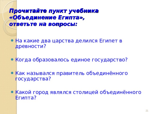Прочитайте пункт учебника «Объединение Египта»,  ответьте на вопросы: На какие два царства делился Египет в древности?  Когда образовалось единое государство?  Как назывался правитель объединённого государства?  Какой город являлся столицей объединённого Египта?  
